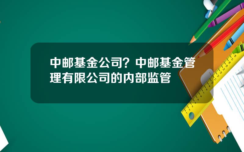 中邮基金公司？中邮基金管理有限公司的内部监管