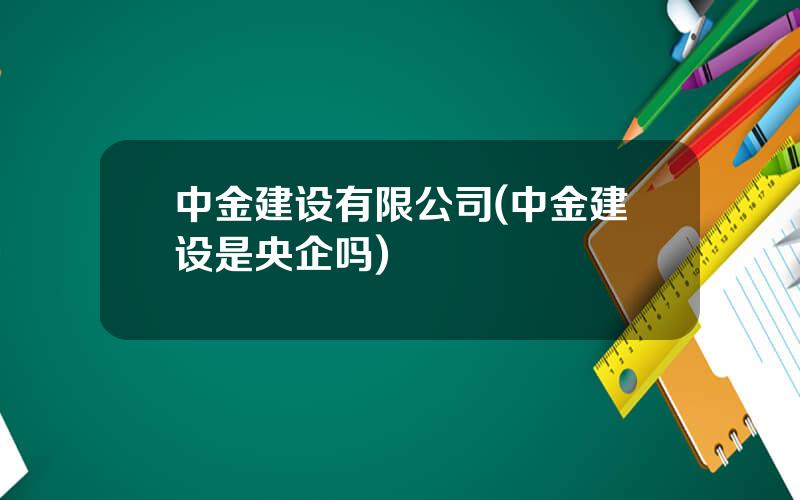 中金建设有限公司(中金建设是央企吗)