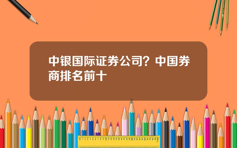 中银国际证券公司？中国券商排名前十