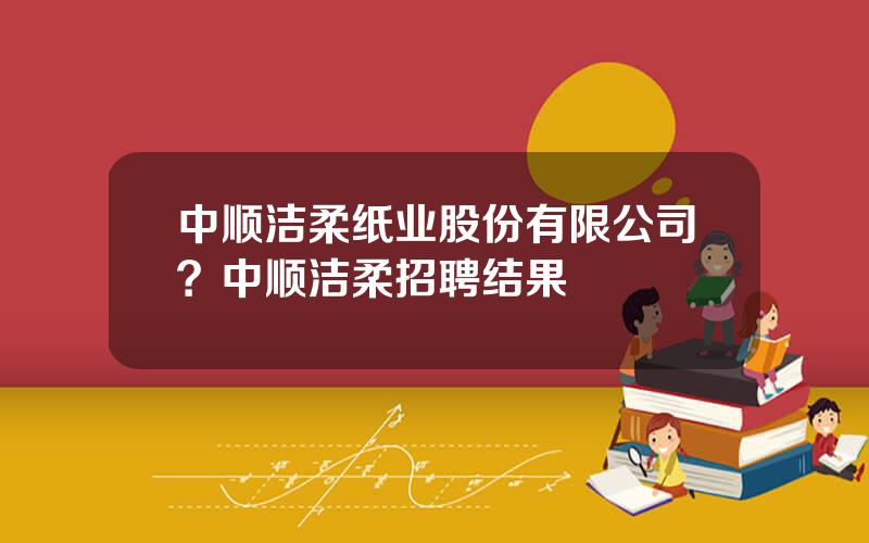 中顺洁柔纸业股份有限公司？中顺洁柔招聘结果