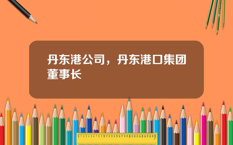 丹东港公司，丹东港口集团董事长