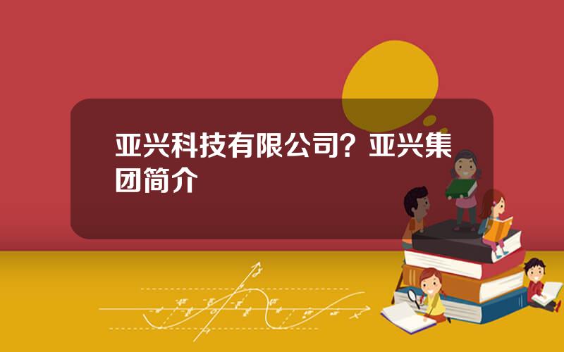 亚兴科技有限公司？亚兴集团简介