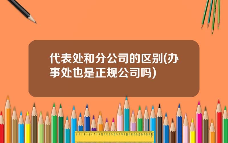 代表处和分公司的区别(办事处也是正规公司吗)