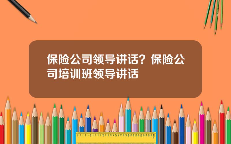 保险公司领导讲话？保险公司培训班领导讲话