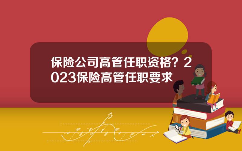 保险公司高管任职资格？2023保险高管任职要求
