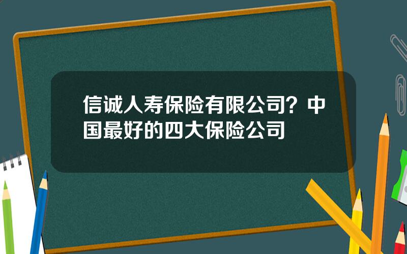 信诚人寿保险有限公司？中国最好的四大保险公司