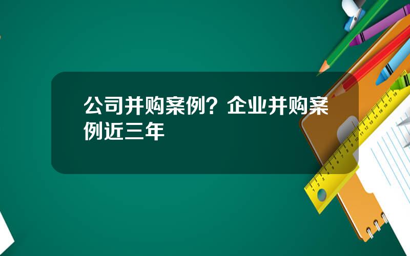 公司并购案例？企业并购案例近三年