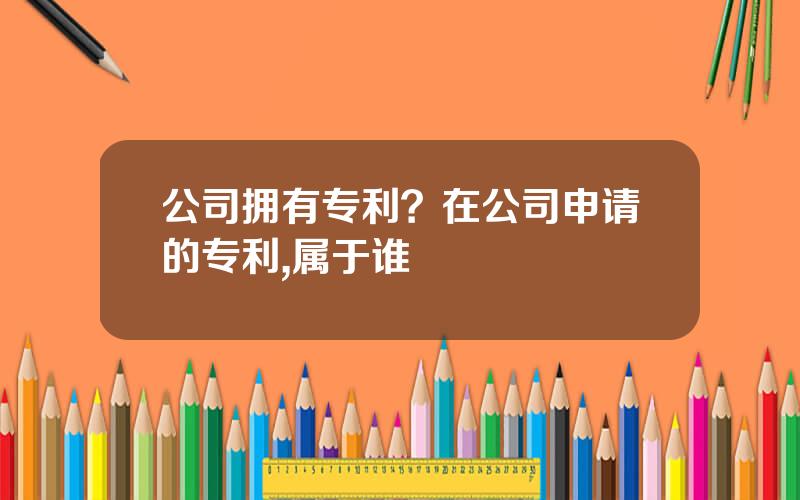 公司拥有专利？在公司申请的专利,属于谁