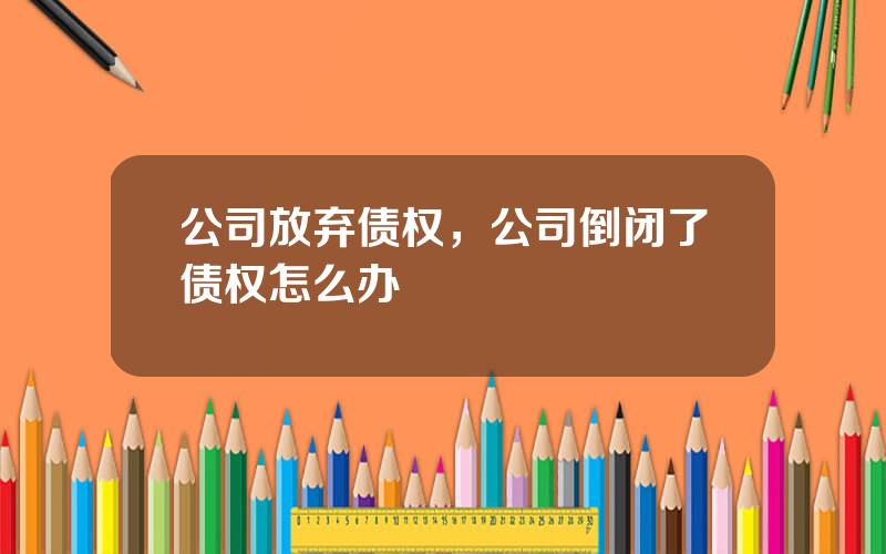 公司放弃债权，公司倒闭了债权怎么办