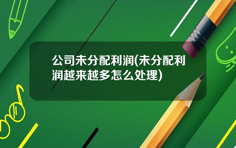 公司未分配利润(未分配利润越来越多怎么处理)
