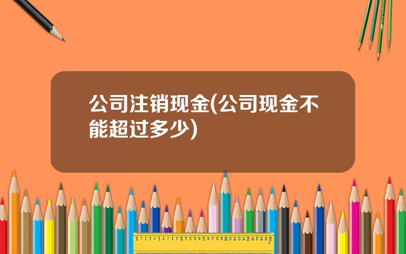公司注销现金(公司现金不能超过多少)