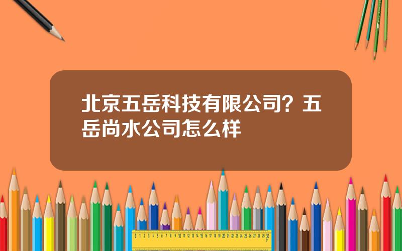 北京五岳科技有限公司？五岳尚水公司怎么样