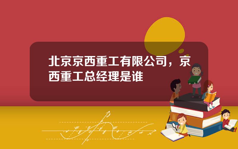 北京京西重工有限公司，京西重工总经理是谁
