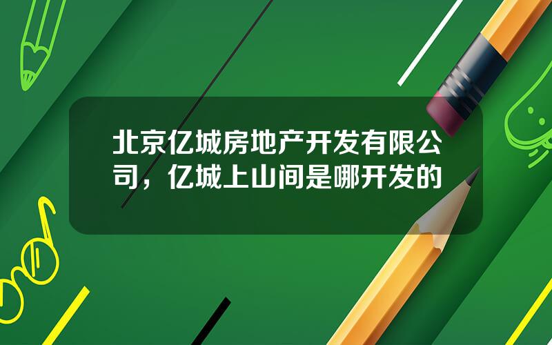 北京亿城房地产开发有限公司，亿城上山间是哪开发的