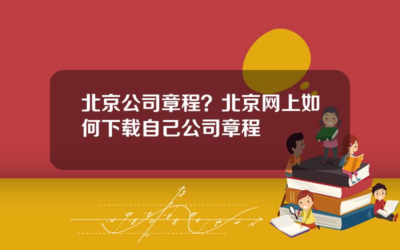 北京公司章程？北京网上如何下载自己公司章程