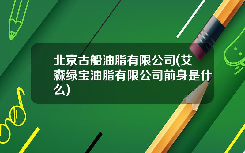 北京古船油脂有限公司(艾森绿宝油脂有限公司前身是什么)