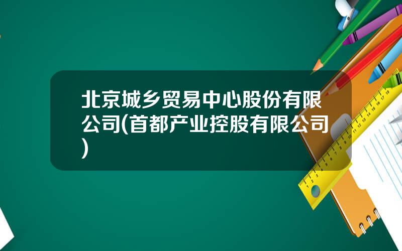 北京城乡贸易中心股份有限公司(首都产业控股有限公司)