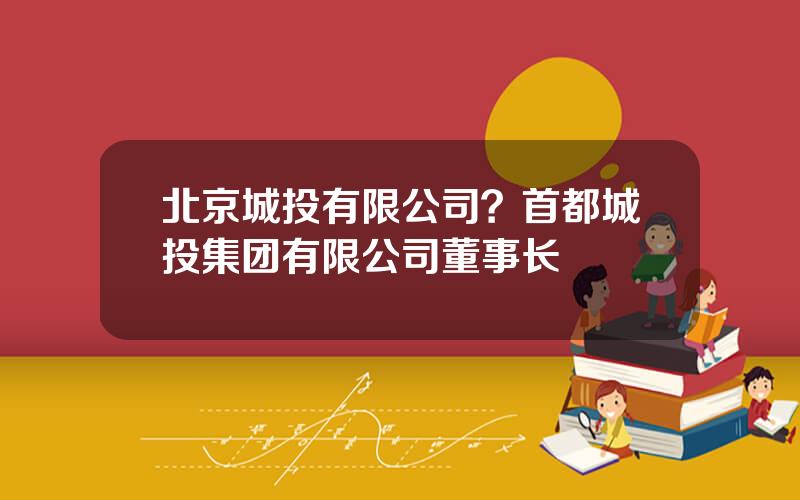 北京城投有限公司？首都城投集团有限公司董事长