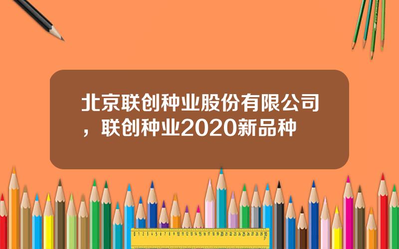 北京联创种业股份有限公司，联创种业2020新品种