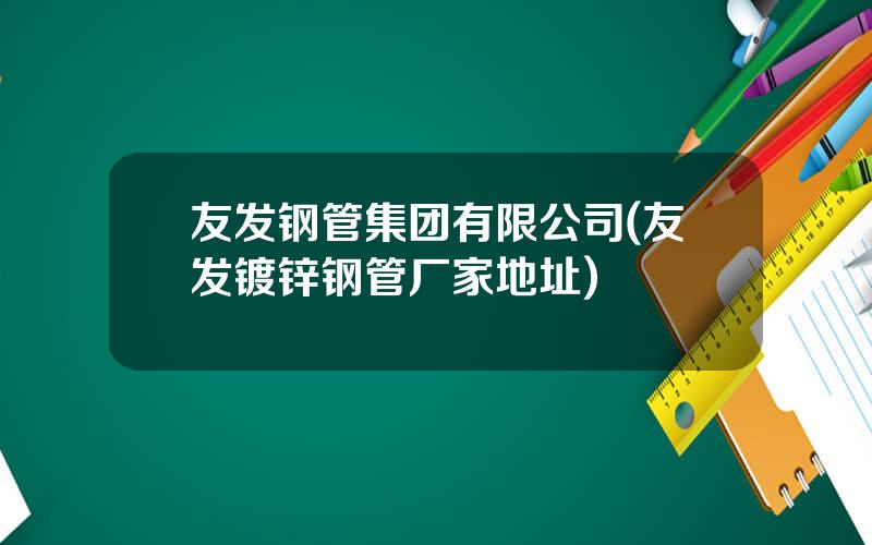友发钢管集团有限公司(友发镀锌钢管厂家地址)