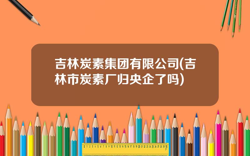 吉林炭素集团有限公司(吉林市炭素厂归央企了吗)