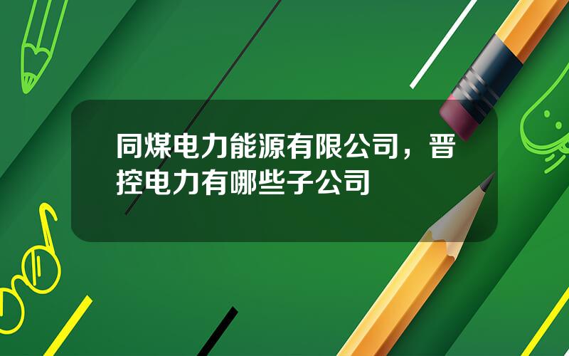 同煤电力能源有限公司，晋控电力有哪些子公司