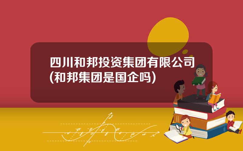 四川和邦投资集团有限公司(和邦集团是国企吗)