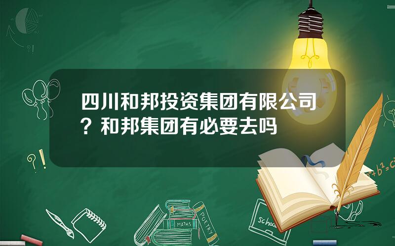 四川和邦投资集团有限公司？和邦集团有必要去吗