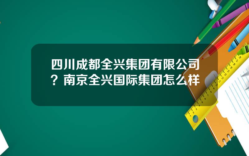 四川成都全兴集团有限公司？南京全兴国际集团怎么样
