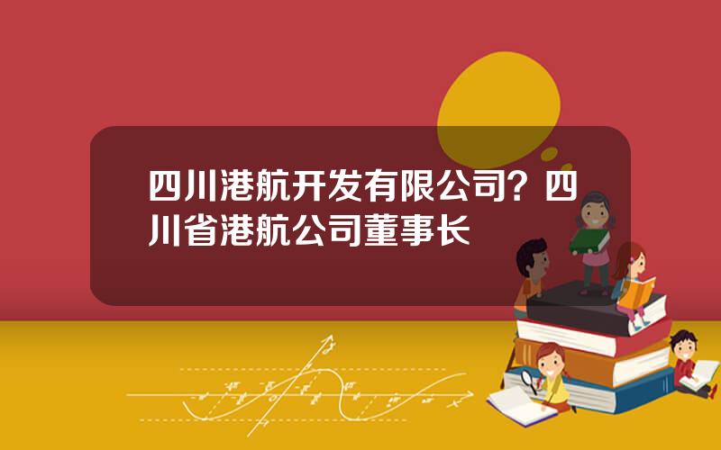 四川港航开发有限公司？四川省港航公司董事长
