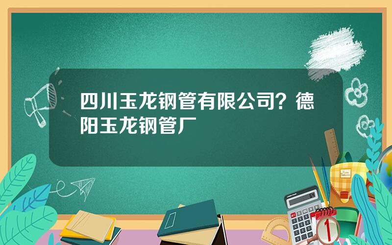 四川玉龙钢管有限公司？德阳玉龙钢管厂