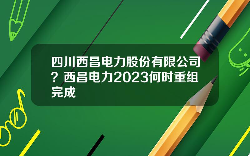 四川西昌电力股份有限公司？西昌电力2023何时重组完成