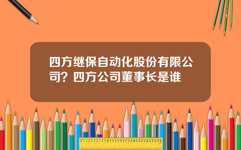 四方继保自动化股份有限公司？四方公司董事长是谁