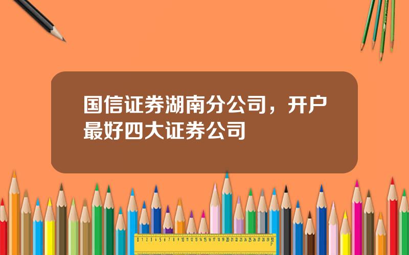 国信证券湖南分公司，开户最好四大证券公司