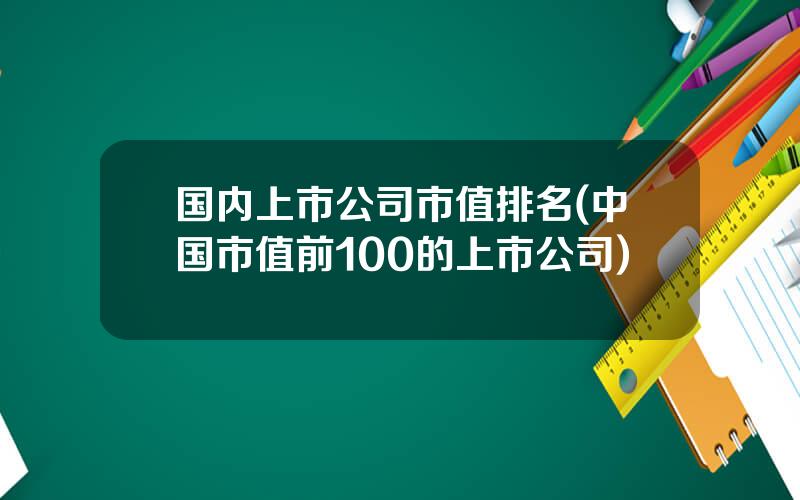 国内上市公司市值排名(中国市值前100的上市公司)