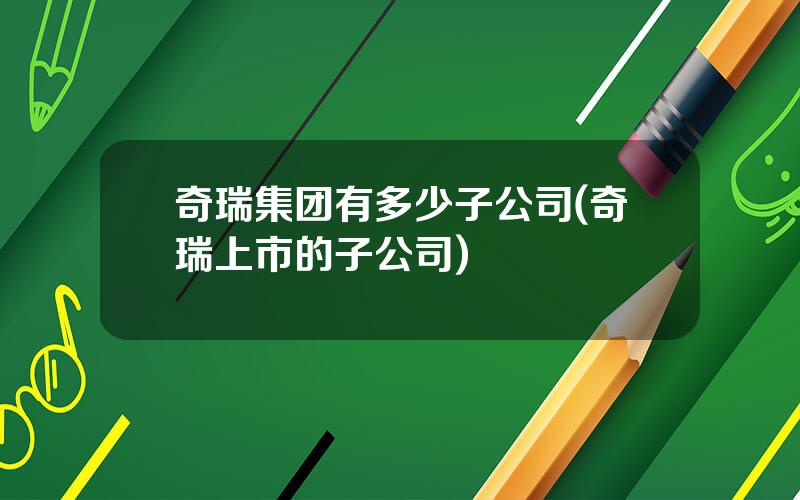奇瑞集团有多少子公司(奇瑞上市的子公司)