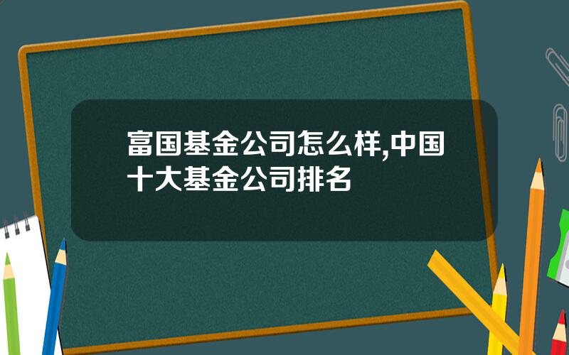 富国基金公司怎么样,中国十大基金公司排名