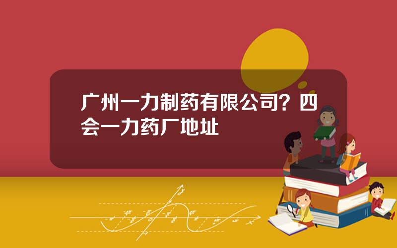 广州一力制药有限公司？四会一力药厂地址