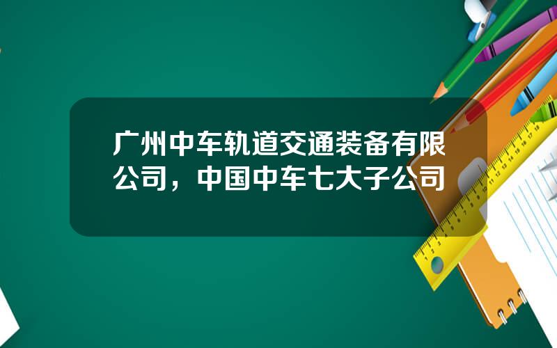 广州中车轨道交通装备有限公司，中国中车七大子公司