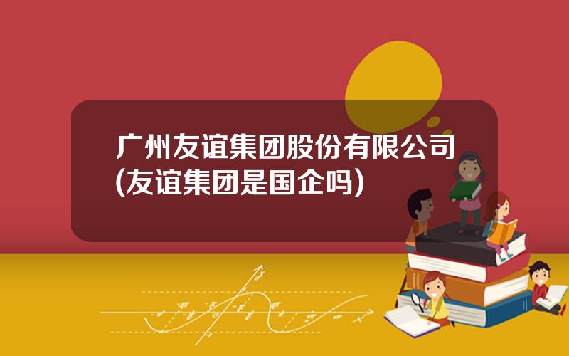 广州友谊集团股份有限公司(友谊集团是国企吗)