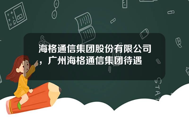 海格通信集团股份有限公司，广州海格通信集团待遇