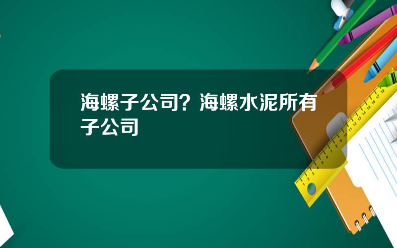 海螺子公司？海螺水泥所有子公司