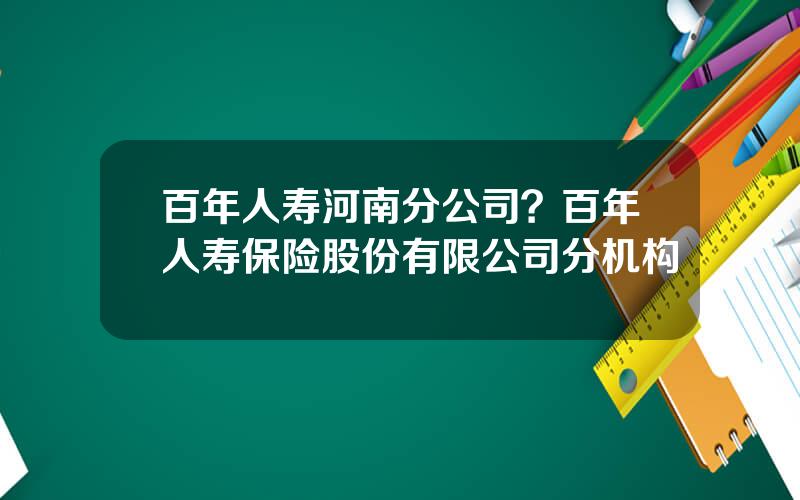 百年人寿河南分公司？百年人寿保险股份有限公司分机构